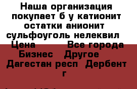 Наша организация покупает б/у катионит остатки анионит, сульфоуголь нелеквил. › Цена ­ 150 - Все города Бизнес » Другое   . Дагестан респ.,Дербент г.